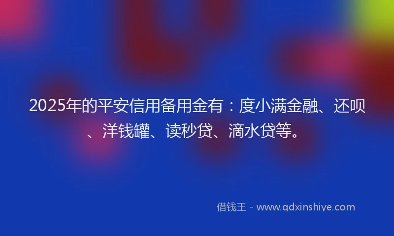 2025年的平安信用备用金有：度小满金融、还呗、洋钱罐、读秒贷、滴水贷等。