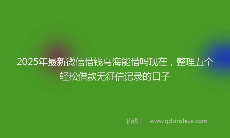 2025年最新微信借钱乌海能借吗现在，整理五个轻松借款无征信记录的口子