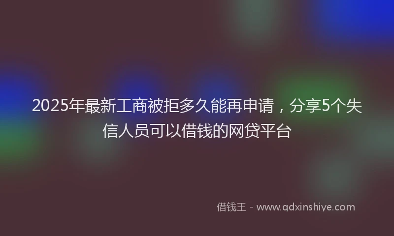 2025年最新工商被拒多久能再申请，分享5个失信人员可以借钱的网贷平台