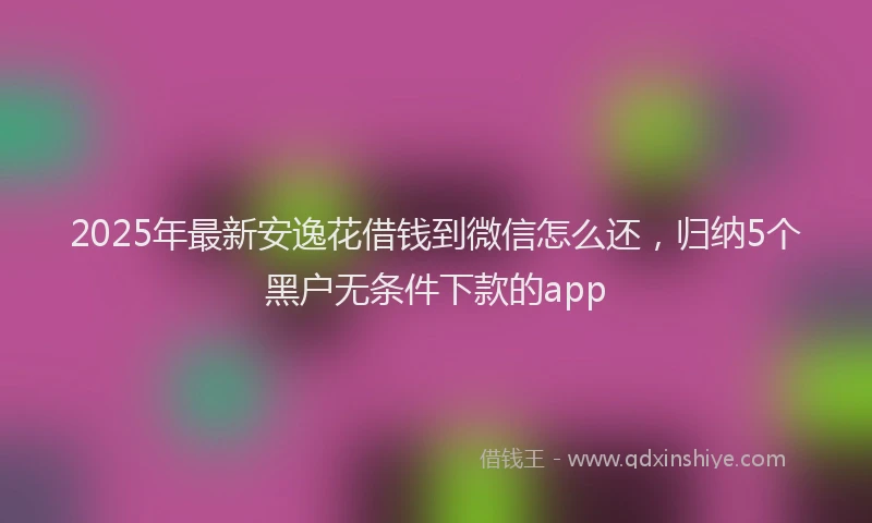 2025年最新安逸花借钱到微信怎么还，归纳5个黑户无条件下款的app