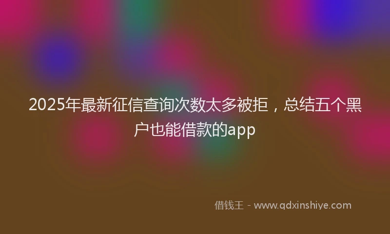 2025年最新征信查询次数太多被拒，总结五个黑户也能借款的app