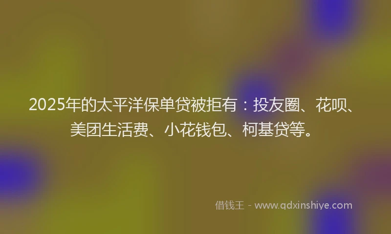 2025年的太平洋保单贷被拒有：投友圈、花呗、美团生活费、小花钱包、柯基贷等。