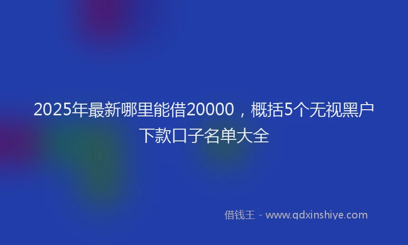 2025年最新哪里能借20000，概括5个无视黑户下款口子名单大全