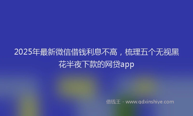 2025年最新微信借钱利息不高，梳理五个无视黑花半夜下款的网贷app