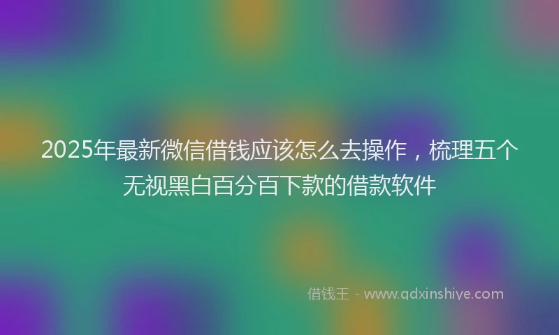 2025年最新微信借钱应该怎么去操作，梳理五个无视黑白百分百下款的借款软件