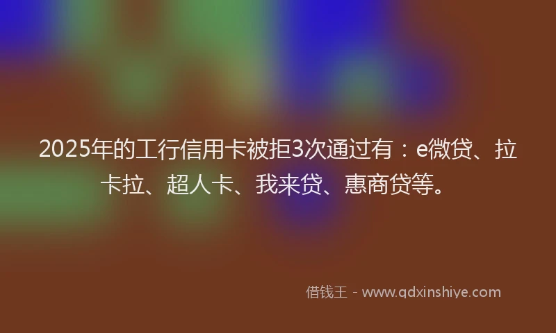 2025年的工行信用卡被拒3次通过有：e微贷、拉卡拉、超人卡、我来贷、惠商贷等。