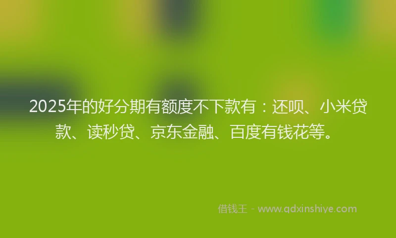 2025年的好分期有额度不下款有：还呗、小米贷款、读秒贷、京东金融、百度有钱花等。