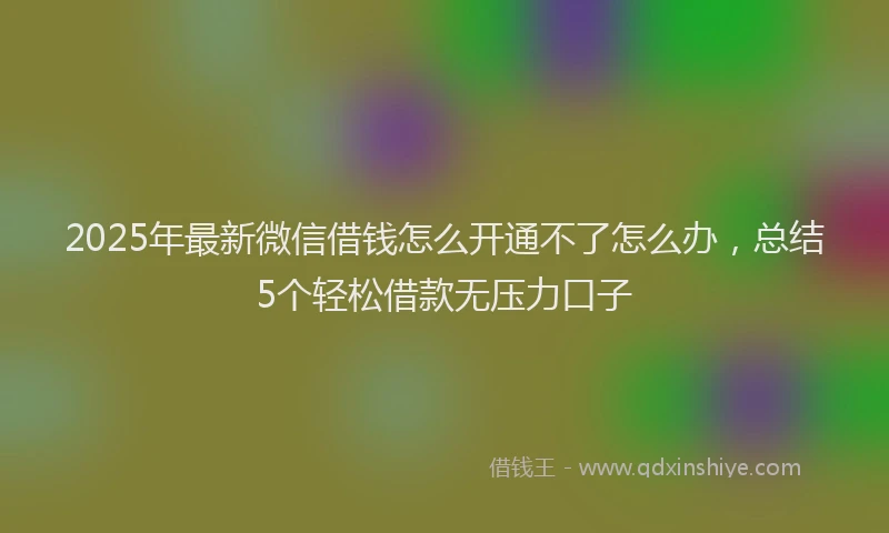 2025年最新微信借钱怎么开通不了怎么办，总结5个轻松借款无压力口子