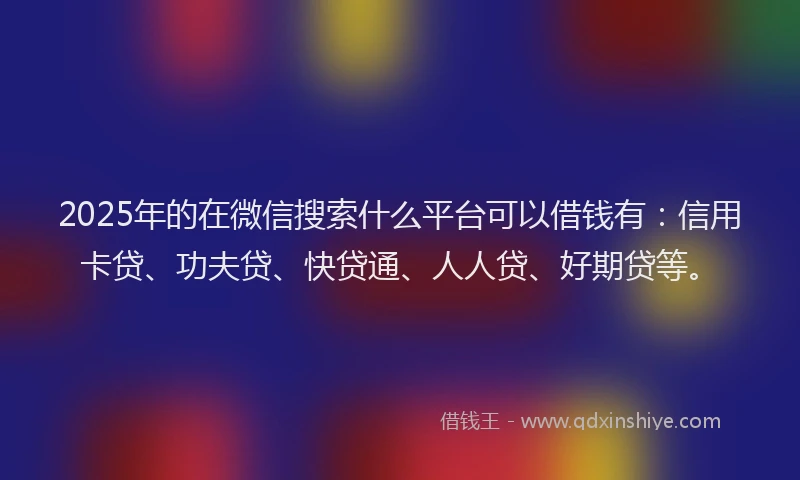 2025年的在微信搜索什么平台可以借钱有：信用卡贷、功夫贷、快贷通、人人贷、好期贷等。