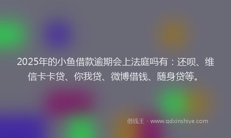 2025年的小鱼借款逾期会上法庭吗有：还呗、维信卡卡贷、你我贷、微博借钱、随身贷等。