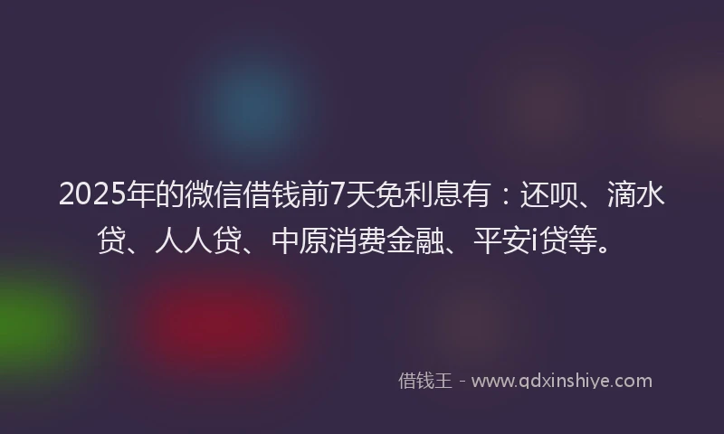 2025年的微信借钱前7天免利息有：还呗、滴水贷、人人贷、中原消费金融、平安i贷等。