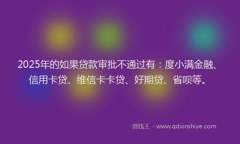 2025年的如果贷款审批不通过有：度小满金融、信用卡贷、维信卡卡贷、好期贷、省呗等。