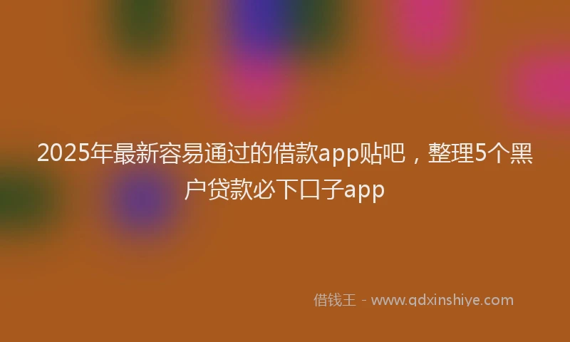 2025年最新容易通过的借款app贴吧，整理5个黑户贷款必下口子app