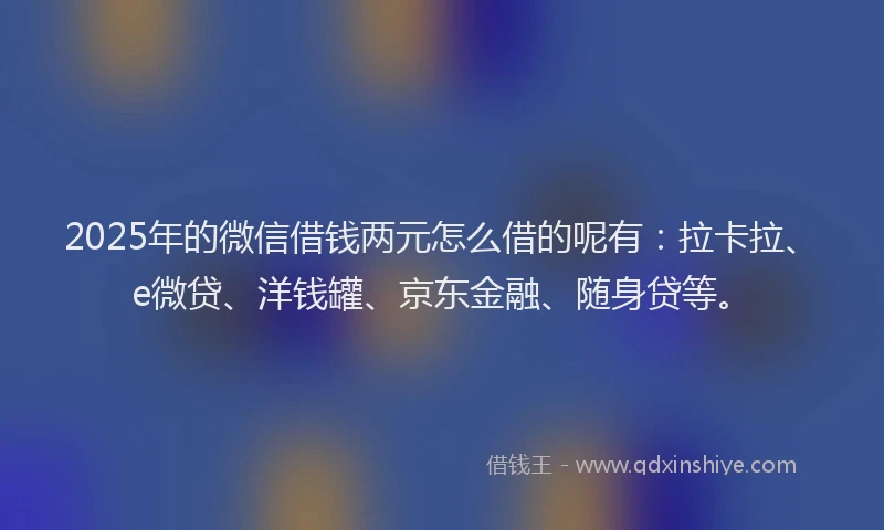2025年的微信借钱两元怎么借的呢有：拉卡拉、e微贷、洋钱罐、京东金融、随身贷等。