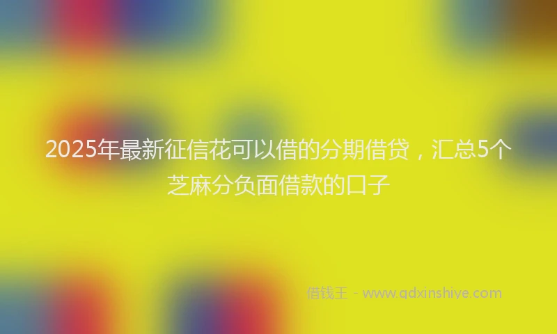 2025年最新征信花可以借的分期借贷，汇总5个芝麻分负面借款的口子