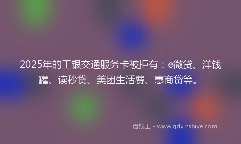 2025年的工银交通服务卡被拒有：e微贷、洋钱罐、读秒贷、美团生活费、惠商贷等。