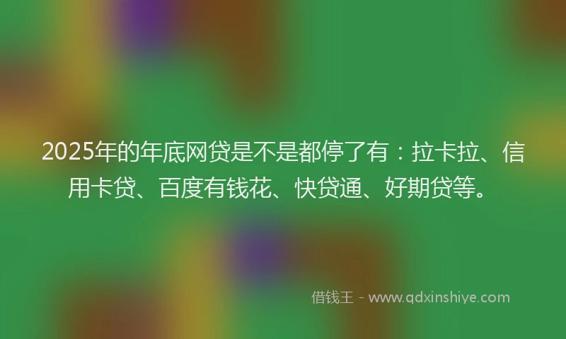 2025年的年底网贷是不是都停了有：拉卡拉、信用卡贷、百度有钱花、快贷通、好期贷等。