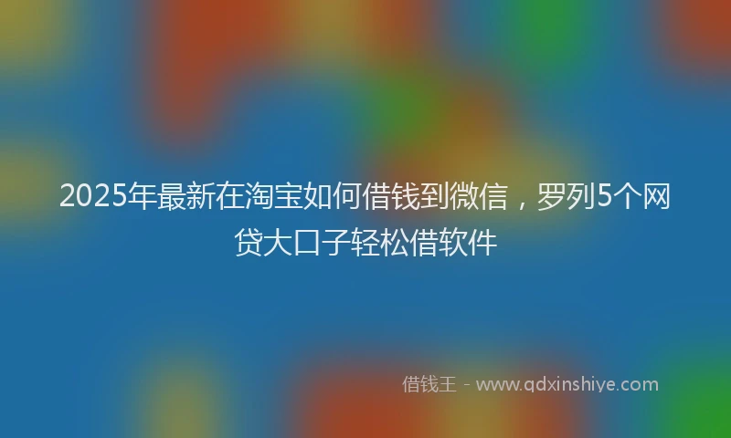 2025年最新在淘宝如何借钱到微信，罗列5个网贷大口子轻松借软件