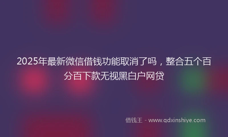 2025年最新微信借钱功能取消了吗，整合五个百分百下款无视黑白户网贷