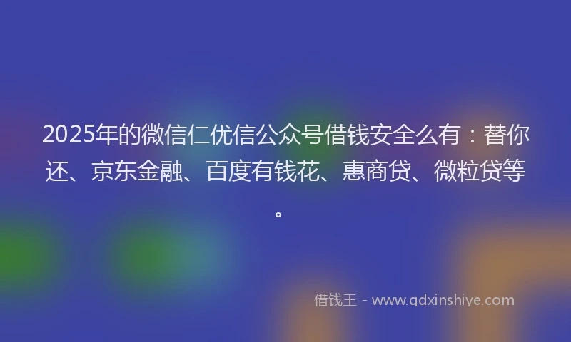 2025年的微信仁优信公众号借钱安全么有：替你还、京东金融、百度有钱花、惠商贷、微粒贷等。