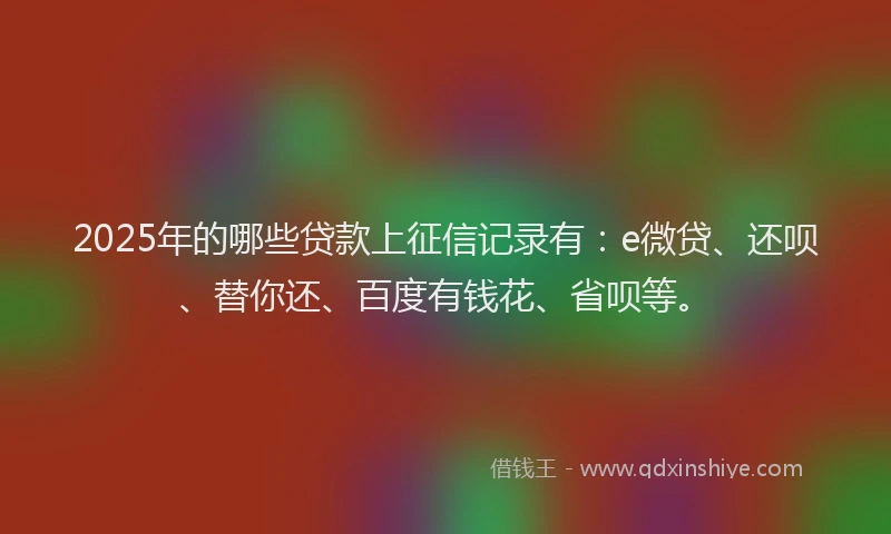 2025年的哪些贷款上征信记录有：e微贷、还呗、替你还、百度有钱花、省呗等。