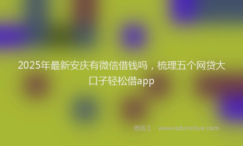 2025年最新安庆有微信借钱吗，梳理五个网贷大口子轻松借app
