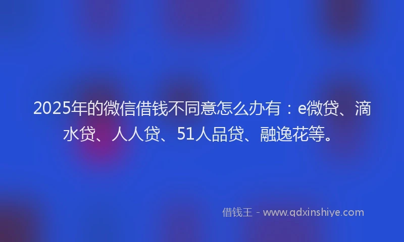 2025年的微信借钱不同意怎么办有：e微贷、滴水贷、人人贷、51人品贷、融逸花等。