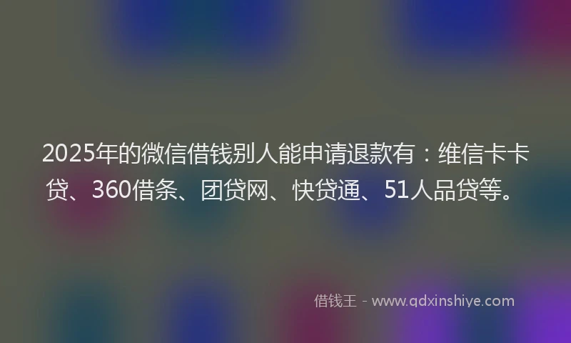 2025年的微信借钱别人能申请退款有：维信卡卡贷、360借条、团贷网、快贷通、51人品贷等。