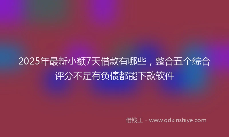 2025年最新小额7天借款有哪些，整合五个综合评分不足有负债都能下款软件