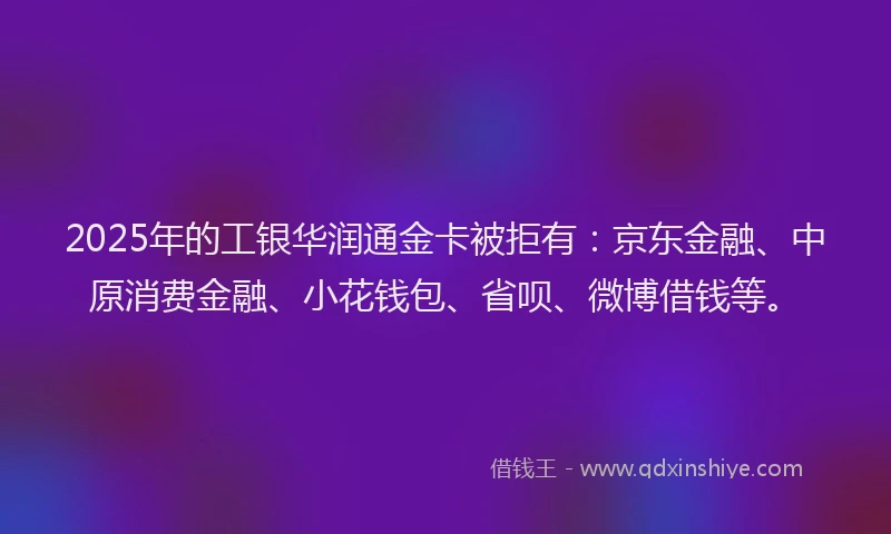 2025年的工银华润通金卡被拒有：京东金融、中原消费金融、小花钱包、省呗、微博借钱等。