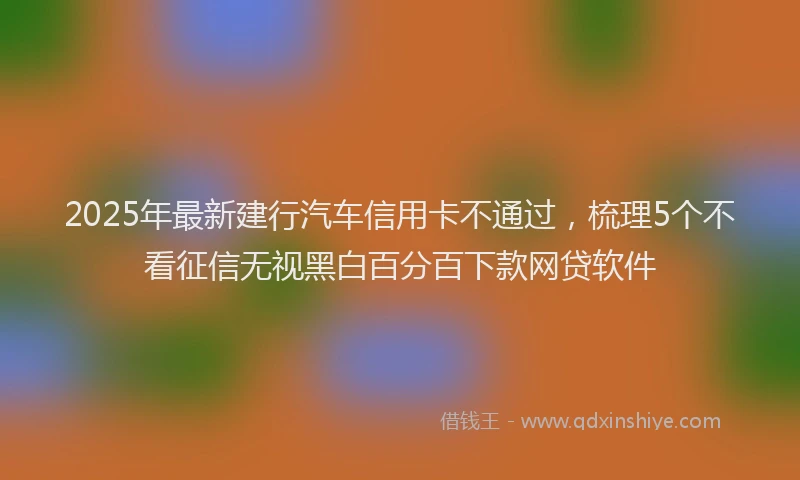 2025年最新建行汽车信用卡不通过，梳理5个不看征信无视黑白百分百下款网贷软件