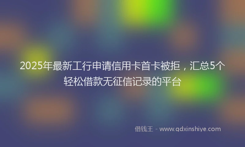 2025年最新工行申请信用卡首卡被拒，汇总5个轻松借款无征信记录的平台