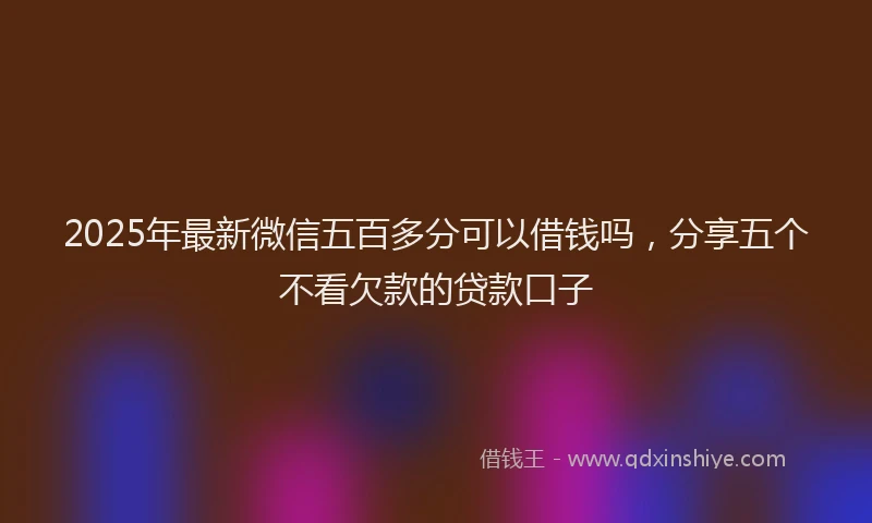 2025年最新微信五百多分可以借钱吗，分享五个不看欠款的贷款口子