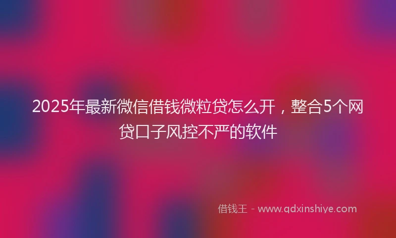 2025年最新微信借钱微粒贷怎么开，整合5个网贷口子风控不严的软件