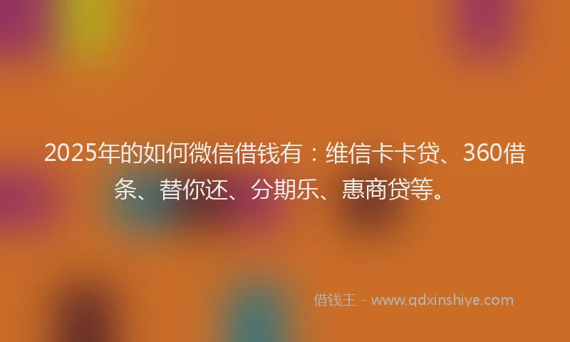 2025年的如何微信借钱有：维信卡卡贷、360借条、替你还、分期乐、惠商贷等。