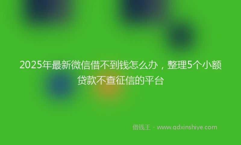 2025年最新微信借不到钱怎么办，整理5个小额贷款不查征信的平台