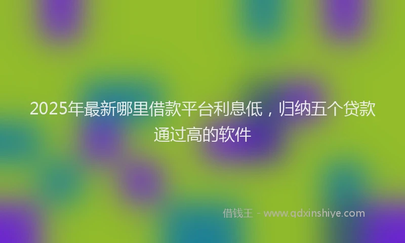 2025年最新哪里借款平台利息低，归纳五个贷款通过高的软件