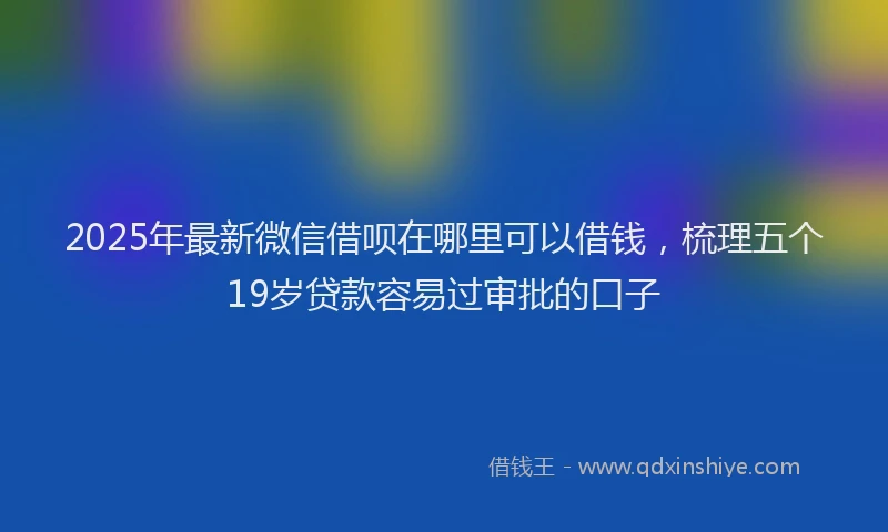 2025年最新微信借呗在哪里可以借钱，梳理五个19岁贷款容易过审批的口子