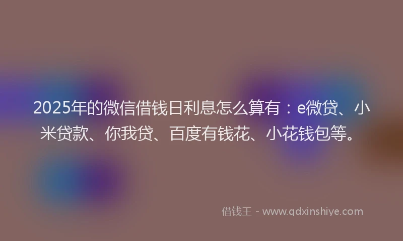 2025年的微信借钱日利息怎么算有：e微贷、小米贷款、你我贷、百度有钱花、小花钱包等。