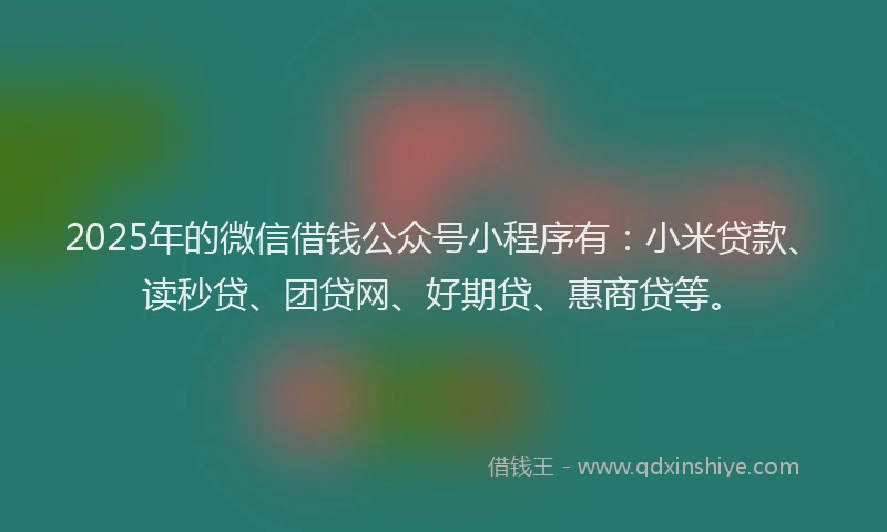 2025年的微信借钱公众号小程序有：小米贷款、读秒贷、团贷网、好期贷、惠商贷等。