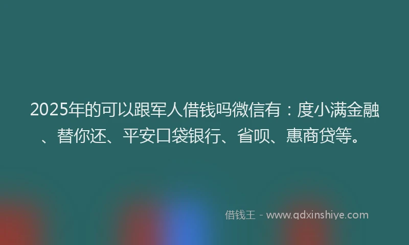 2025年的可以跟军人借钱吗微信有：度小满金融、替你还、平安口袋银行、省呗、惠商贷等。