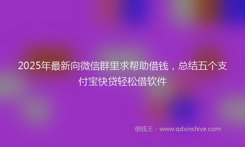 2025年最新向微信群里求帮助借钱，总结五个支付宝快贷轻松借软件