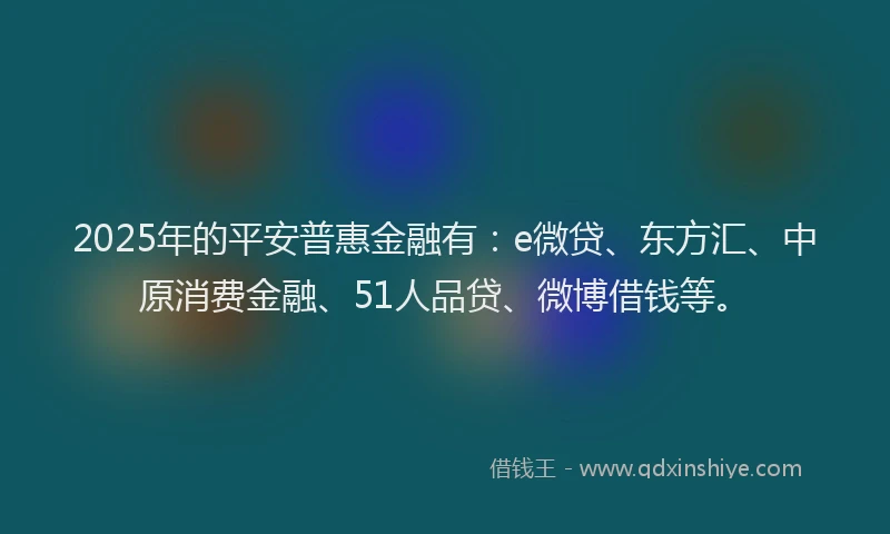 2025年的平安普惠金融有：e微贷、东方汇、中原消费金融、51人品贷、微博借钱等。