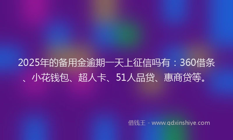 2025年的备用金逾期一天上征信吗有：360借条、小花钱包、超人卡、51人品贷、惠商贷等。