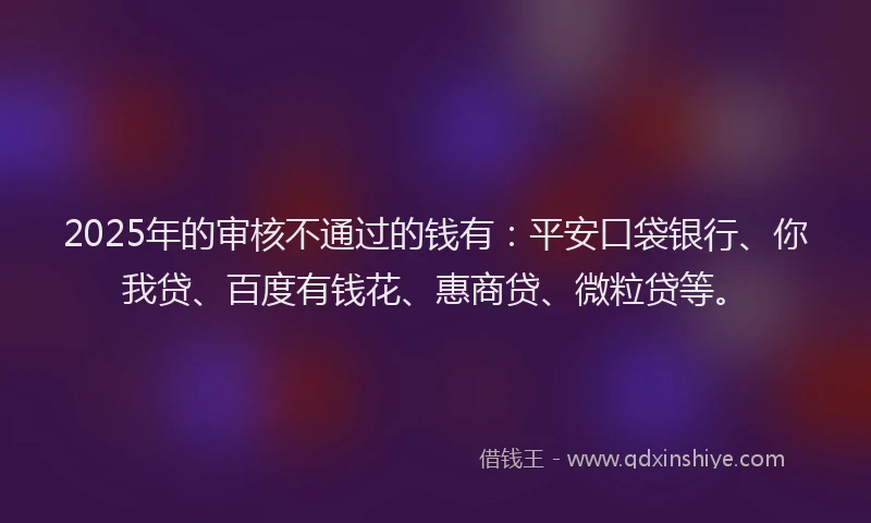 2025年的审核不通过的钱有：平安口袋银行、你我贷、百度有钱花、惠商贷、微粒贷等。