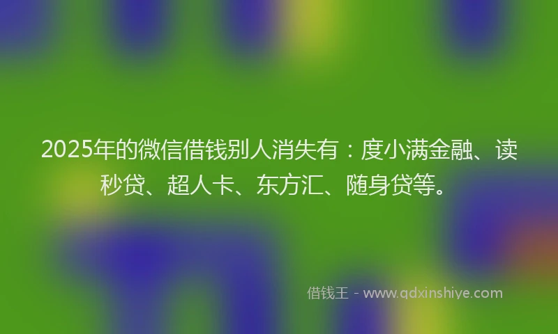 2025年的微信借钱别人消失有：度小满金融、读秒贷、超人卡、东方汇、随身贷等。