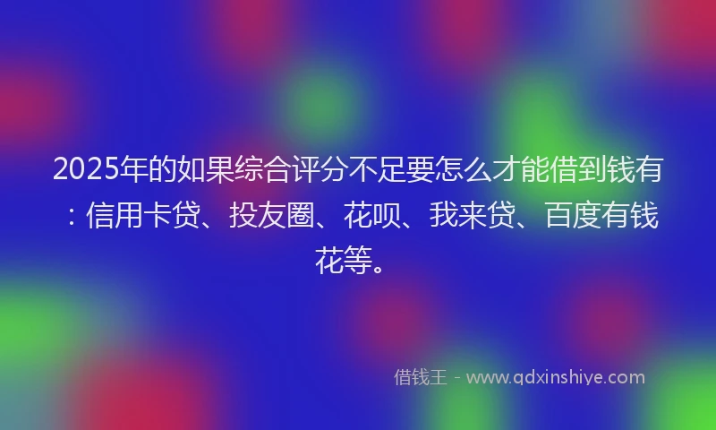 2025年的如果综合评分不足要怎么才能借到钱有：信用卡贷、投友圈、花呗、我来贷、百度有钱花等。