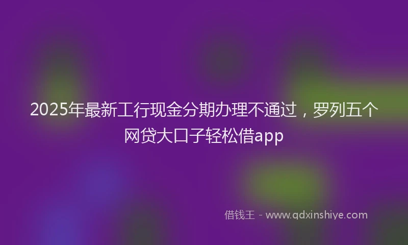 2025年最新工行现金分期办理不通过，罗列五个网贷大口子轻松借app