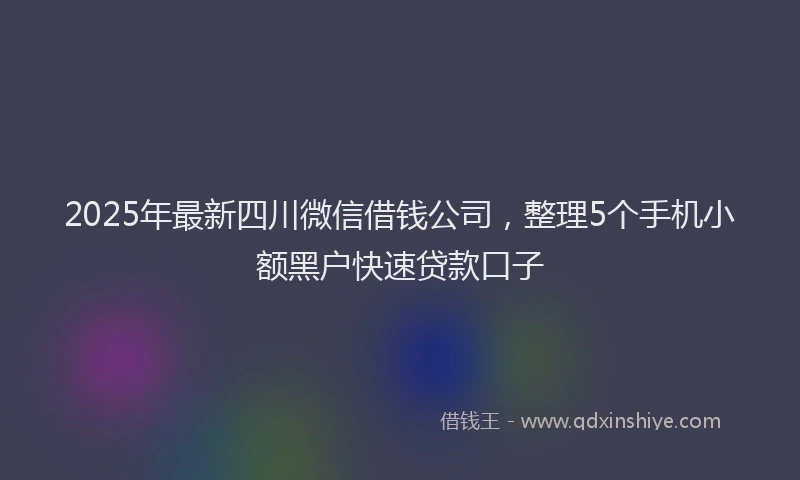 2025年最新四川微信借钱公司，整理5个手机小额黑户快速贷款口子