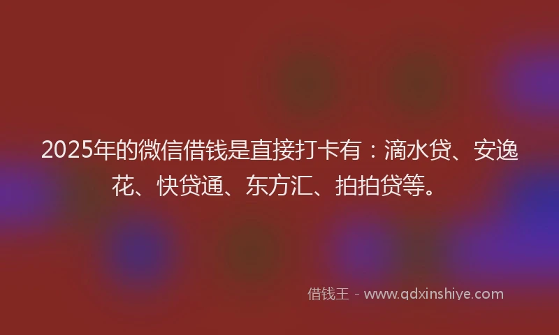2025年的微信借钱是直接打卡有：滴水贷、安逸花、快贷通、东方汇、拍拍贷等。
